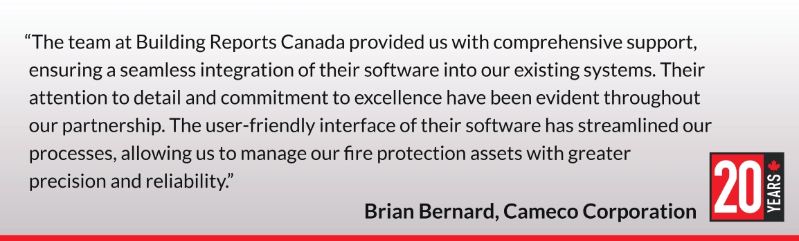 The team at Building Reports Canada provided us with comprehensive support, ensuring a seamless integration of their software into our existing systems. Their attention to detail and commitment to excellence have been evident throughout our partnership. The user-friendly interface of their software has streamlined our processes, allowing us to manage our fire protection assets with greater precision and reliability. Brian Bernard, Cameco Corporation