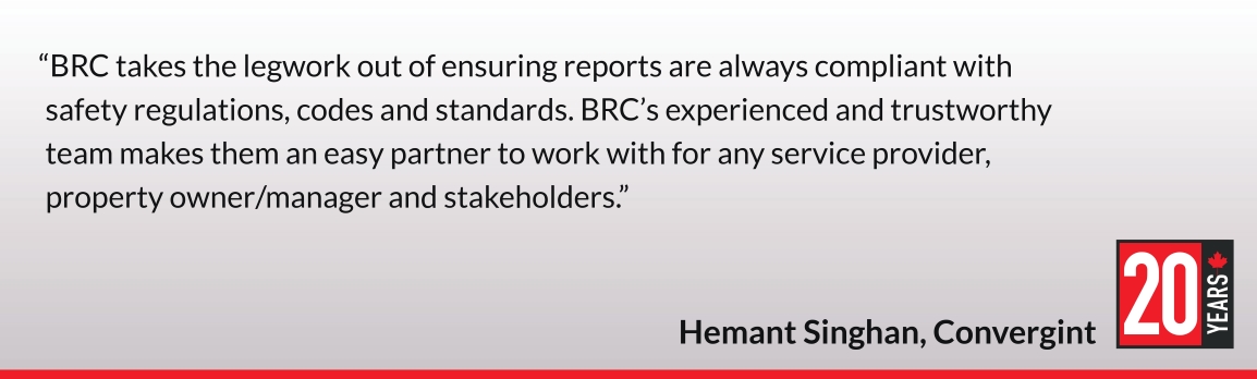 BRC takes the legwork out of ensuring reports are always compliant with safety regulations, codes and standards. BRC’s experienced and trustworthy team makes them an easy partner to work with for any service provider, property owner/manager and stakeholders. Hemant Singhan, Convergint