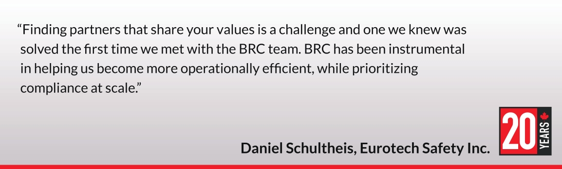 Finding partners that share your values is a challenge and one we knew was solved the first time we met with the BRC team. BRC has been instrumental in helping us become more operationally efficient, while prioritizing compliance at scale. Daniel Schultheis, Eurotech Safety Inc.