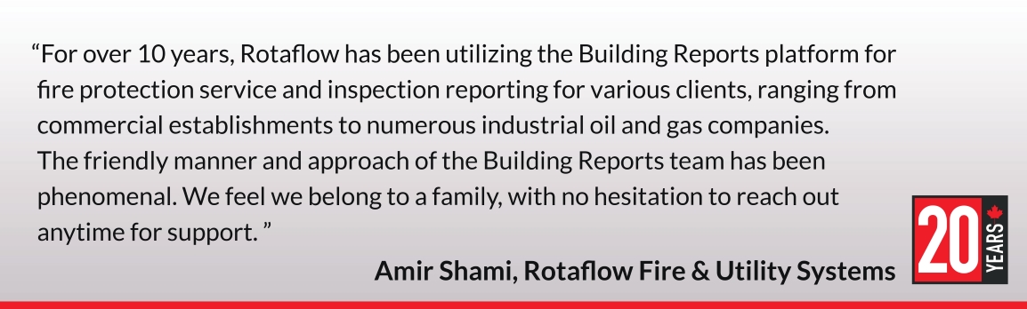 For over 10 years, Rotaflow has been utilizing the Building Reports platform for
fire protection service and inspection reporting for various clients, ranging from commercial establishments to numerous industrial oil and gas companies. The friendly manner and approach of the Building Reports team has been phenomenal. We feel we belong to a family, with no hesitation to reach out anytime for support. Amir Shami, Rotaflow Fire & Utility Systems