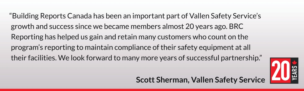 Building Reports Canada has been an important part of Vallen Safety Service’s growth and success since we became members almost 20 years ago. BRC Reporting has helped us gain and retain many customers who count on the program’s reporting to maintain compliance of their safety equipment at all their facilities. We look forward to many more years of successful partnership. Scott Sherman, Vallen Safety Service